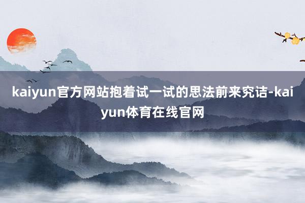 kaiyun官方网站抱着试一试的思法前来究诘-kaiyun体育在线官网