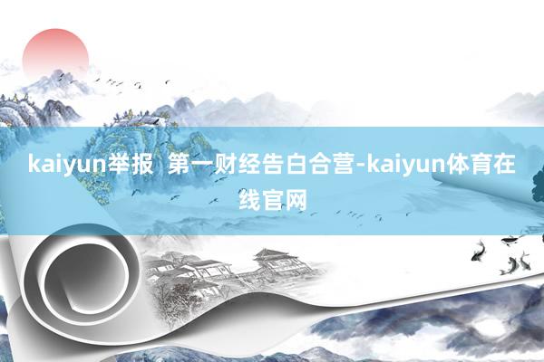 kaiyun举报  第一财经告白合营-kaiyun体育在线官网