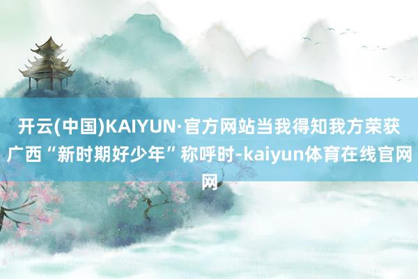 开云(中国)KAIYUN·官方网站当我得知我方荣获广西“新时期好少年”称呼时-kaiyun体育在线官网