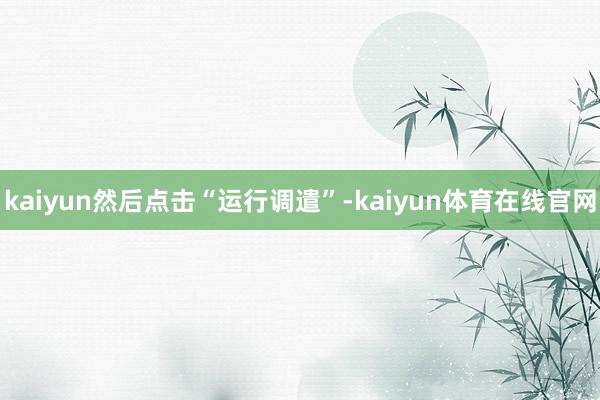 kaiyun然后点击“运行调遣”-kaiyun体育在线官网