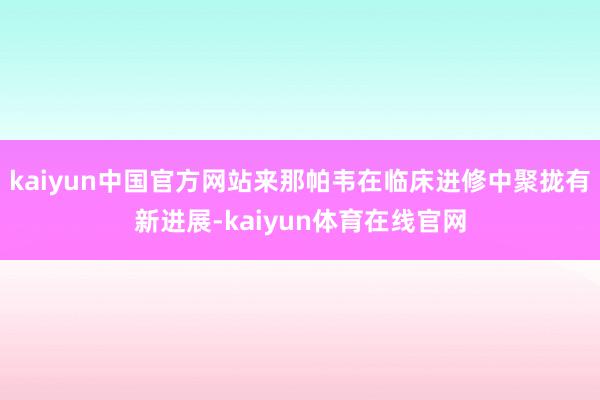 kaiyun中国官方网站来那帕韦在临床进修中聚拢有新进展-kaiyun体育在线官网