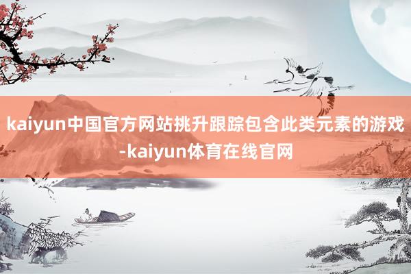 kaiyun中国官方网站挑升跟踪包含此类元素的游戏-kaiyun体育在线官网