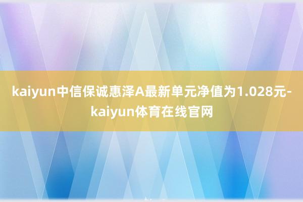 kaiyun中信保诚惠泽A最新单元净值为1.028元-kaiyun体育在线官网