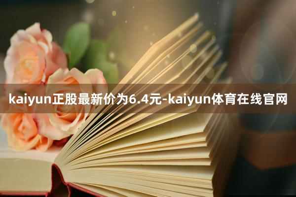 kaiyun正股最新价为6.4元-kaiyun体育在线官网