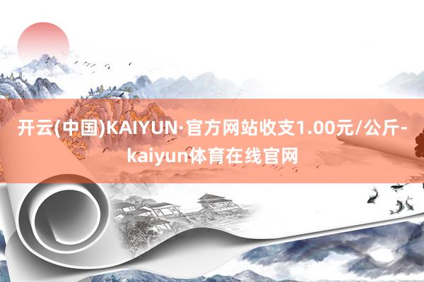 开云(中国)KAIYUN·官方网站收支1.00元/公斤-kaiyun体育在线官网
