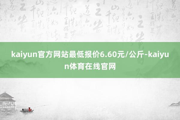 kaiyun官方网站最低报价6.60元/公斤-kaiyun体育在线官网