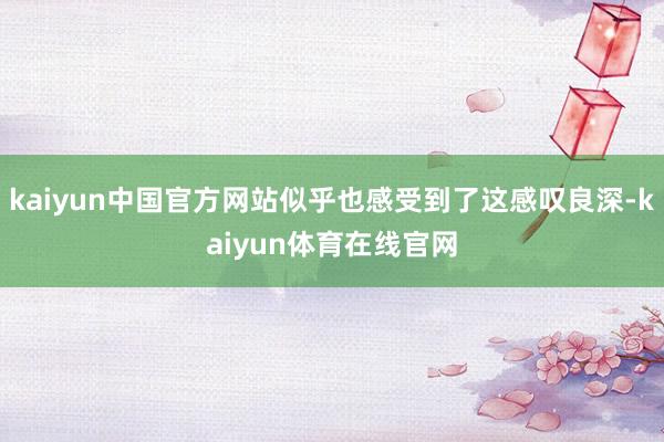kaiyun中国官方网站似乎也感受到了这感叹良深-kaiyun体育在线官网