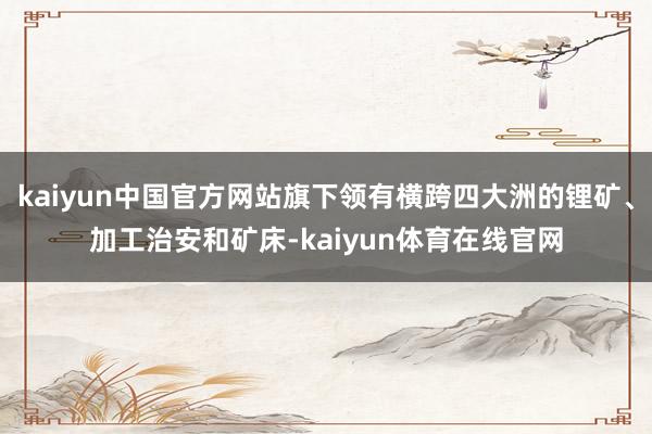 kaiyun中国官方网站旗下领有横跨四大洲的锂矿、加工治安和矿床-kaiyun体育在线官网