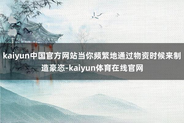 kaiyun中国官方网站当你频繁地通过物资时候来制造豪恣-kaiyun体育在线官网
