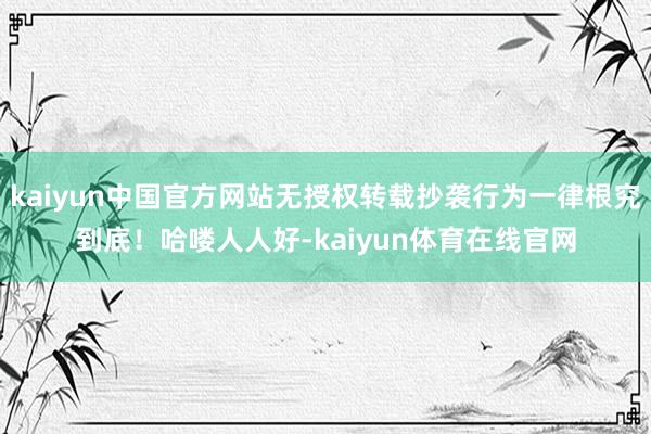 kaiyun中国官方网站无授权转载抄袭行为一律根究到底！哈喽人人好-kaiyun体育在线官网
