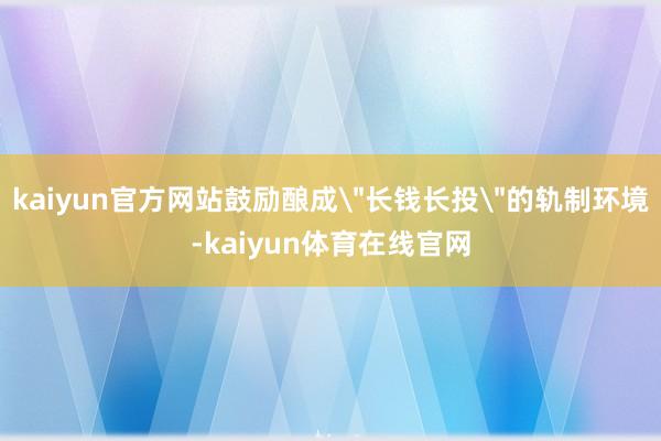kaiyun官方网站鼓励酿成＂长钱长投＂的轨制环境-kaiyun体育在线官网