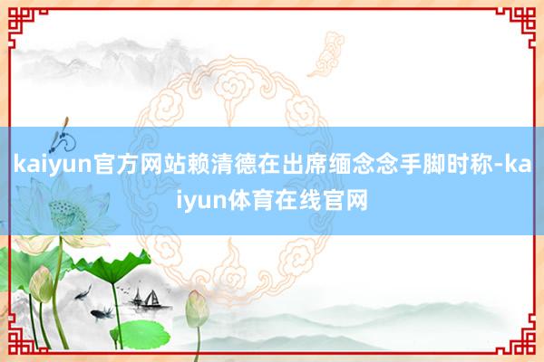 kaiyun官方网站赖清德在出席缅念念手脚时称-kaiyun体育在线官网