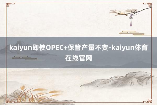 kaiyun即使OPEC+保管产量不变-kaiyun体育在线官网