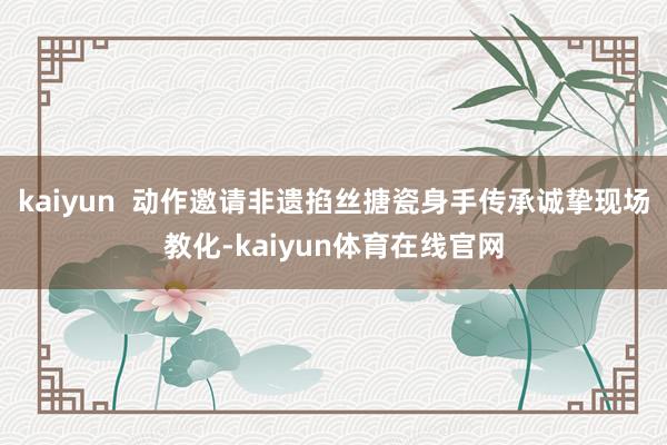 kaiyun  动作邀请非遗掐丝搪瓷身手传承诚挚现场教化-kaiyun体育在线官网