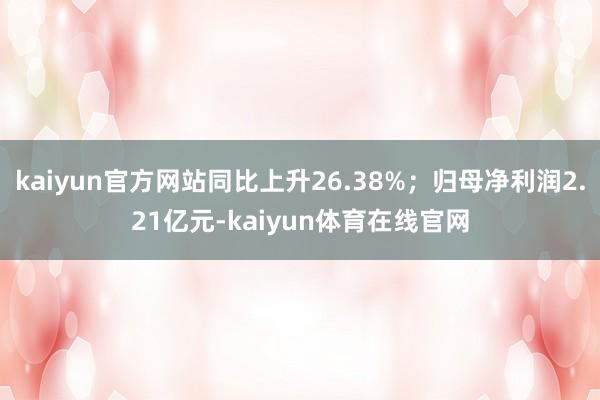 kaiyun官方网站同比上升26.38%；归母净利润2.21亿元-kaiyun体育在线官网