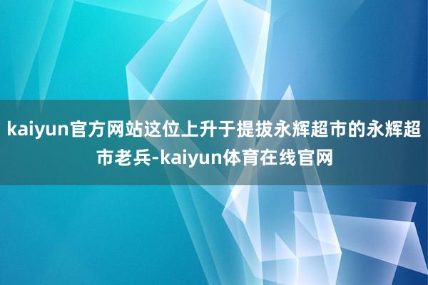 kaiyun官方网站这位上升于提拔永辉超市的永辉超市老兵-kaiyun体育在线官网