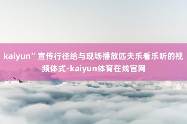 kaiyun”宣传行径给与现场播放匹夫乐看乐听的视频体式-kaiyun体育在线官网