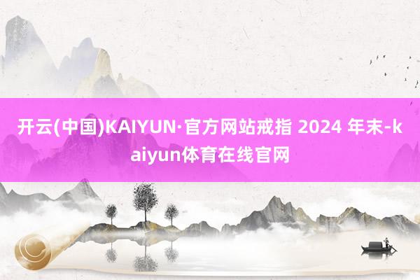 开云(中国)KAIYUN·官方网站戒指 2024 年末-kaiyun体育在线官网
