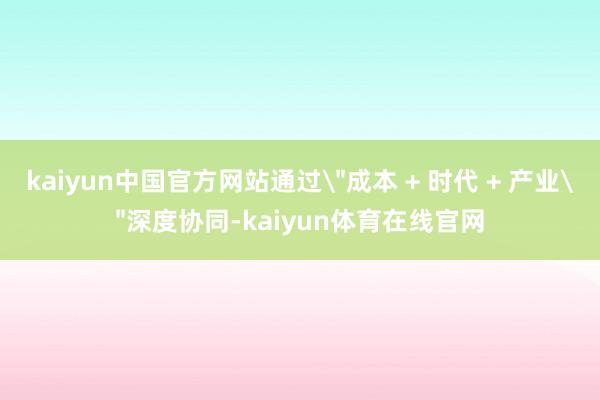 kaiyun中国官方网站通过＂成本 + 时代 + 产业＂深度协同-kaiyun体育在线官网