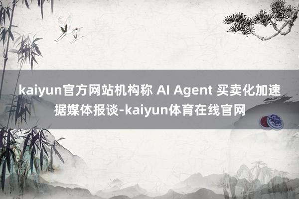kaiyun官方网站机构称 AI Agent 买卖化加速据媒体报谈-kaiyun体育在线官网