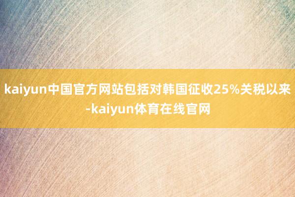 kaiyun中国官方网站包括对韩国征收25%关税以来-kaiyun体育在线官网