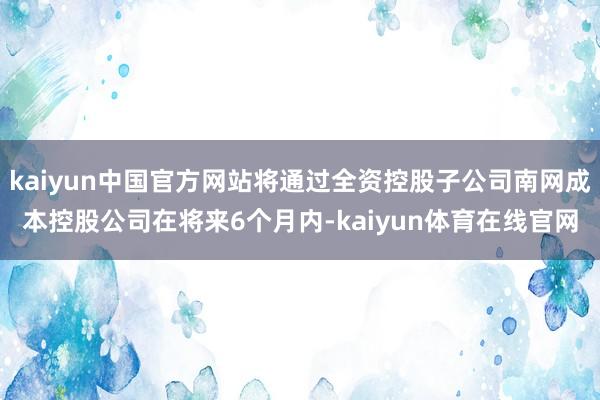 kaiyun中国官方网站将通过全资控股子公司南网成本控股公司在将来6个月内-kaiyun体育在线官网