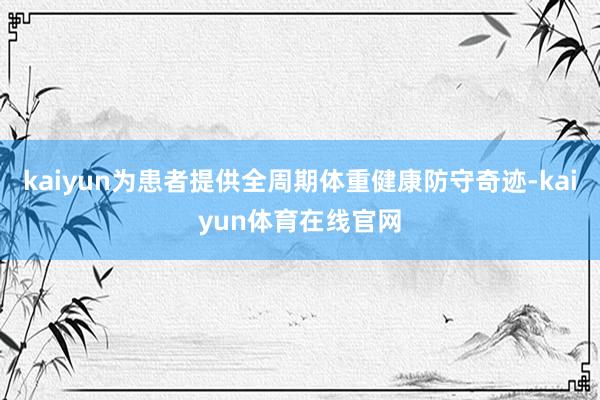 kaiyun为患者提供全周期体重健康防守奇迹-kaiyun体育在线官网