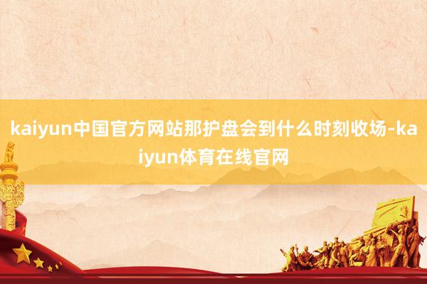 kaiyun中国官方网站那护盘会到什么时刻收场-kaiyun体育在线官网