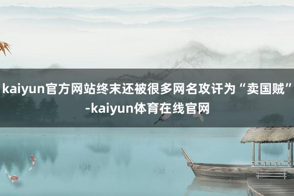 kaiyun官方网站终末还被很多网名攻讦为“卖国贼”-kaiyun体育在线官网
