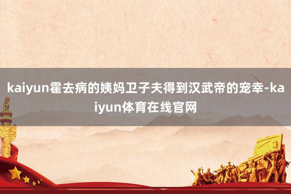 kaiyun霍去病的姨妈卫子夫得到汉武帝的宠幸-kaiyun体育在线官网