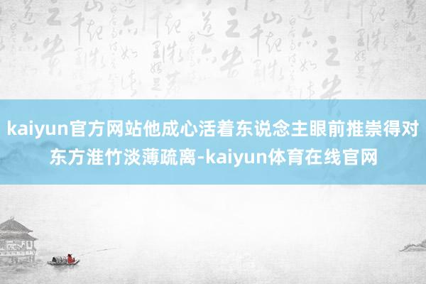 kaiyun官方网站他成心活着东说念主眼前推崇得对东方淮竹淡薄疏离-kaiyun体育在线官网