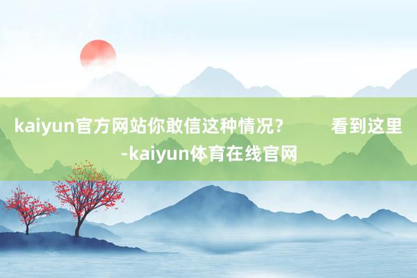 kaiyun官方网站你敢信这种情况？        看到这里-kaiyun体育在线官网