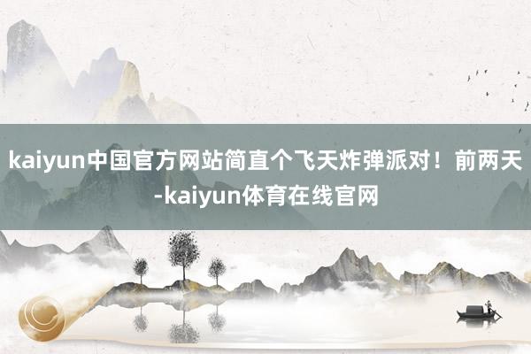 kaiyun中国官方网站简直个飞天炸弹派对！前两天-kaiyun体育在线官网