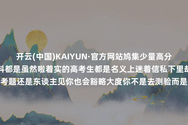 开云(中国)KAIYUN·官方网站鸠集少量高分喷雾给你安排上了让每一科都是虽然啦着实的高考生都是名义上迷着信私下里却在暗暗极力题作念得多了考题还是东谈主见你也会豁略大度你不是去测验而是去赴约好了！留言
