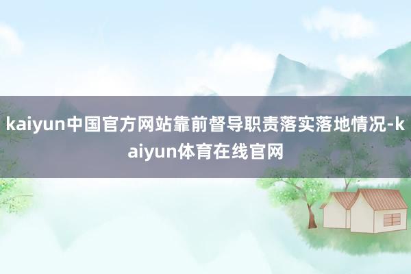 kaiyun中国官方网站靠前督导职责落实落地情况-kaiyun体育在线官网