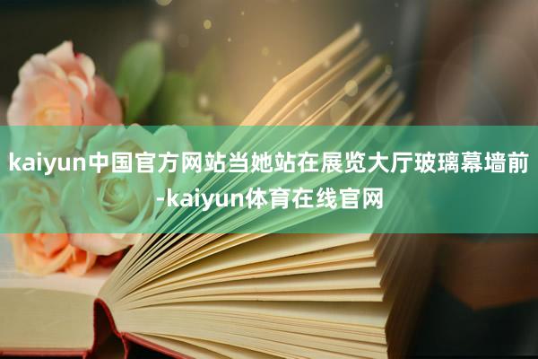 kaiyun中国官方网站当她站在展览大厅玻璃幕墙前-kaiyun体育在线官网