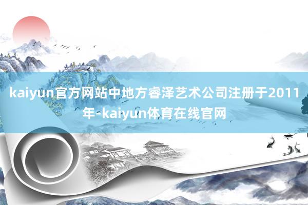 kaiyun官方网站中地方睿泽艺术公司注册于2011年-kaiyun体育在线官网