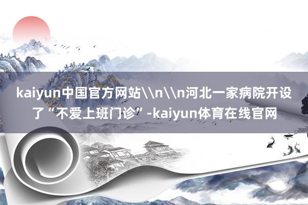kaiyun中国官方网站\n\n河北一家病院开设了“不爱上班门诊”-kaiyun体育在线官网
