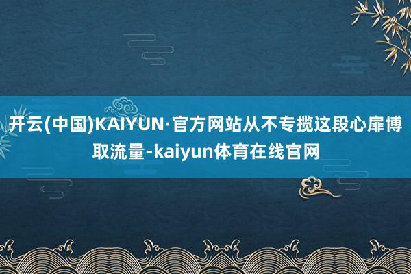 开云(中国)KAIYUN·官方网站从不专揽这段心扉博取流量-kaiyun体育在线官网