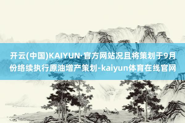 开云(中国)KAIYUN·官方网站况且将策划于9月份络续执行原油增产策划-kaiyun体育在线官网