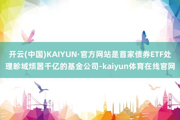 开云(中国)KAIYUN·官方网站是首家债券ETF处理畛域烦嚣千亿的基金公司-kaiyun体育在线官网