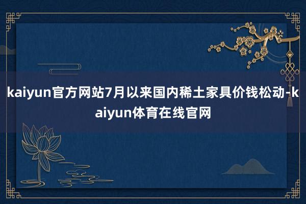 kaiyun官方网站7月以来国内稀土家具价钱松动-kaiyun体育在线官网