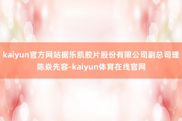 kaiyun官方网站据乐凯胶片股份有限公司副总司理陈焱先容-kaiyun体育在线官网