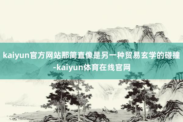 kaiyun官方网站那简直像是另一种贸易玄学的碰撞-kaiyun体育在线官网