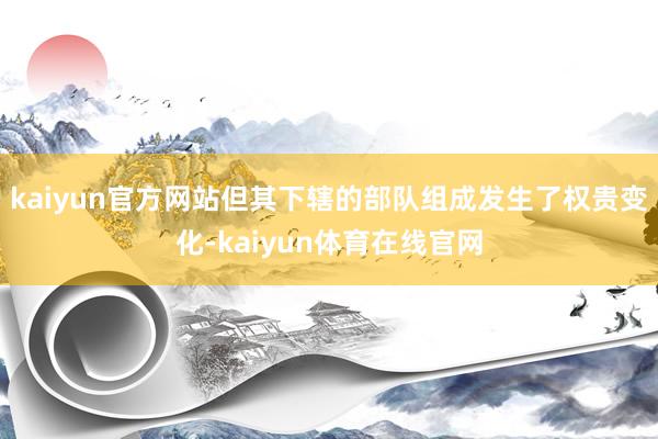 kaiyun官方网站但其下辖的部队组成发生了权贵变化-kaiyun体育在线官网