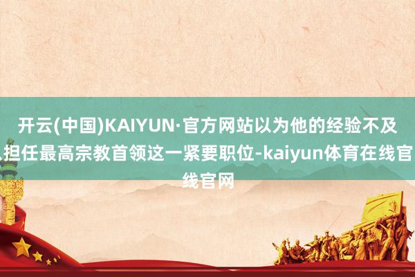开云(中国)KAIYUN·官方网站以为他的经验不及以担任最高宗教首领这一紧要职位-kaiyun体育在线官网