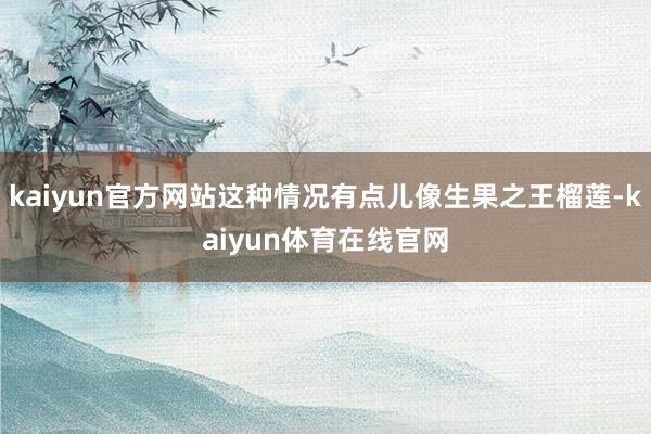 kaiyun官方网站这种情况有点儿像生果之王榴莲-kaiyun体育在线官网