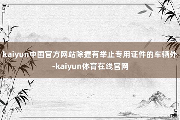 kaiyun中国官方网站除握有举止专用证件的车辆外-kaiyun体育在线官网