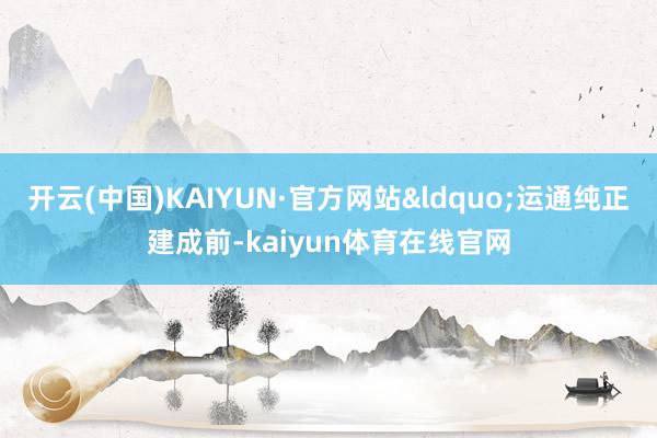 开云(中国)KAIYUN·官方网站&ldquo;运通纯正建成前-kaiyun体育在线官网