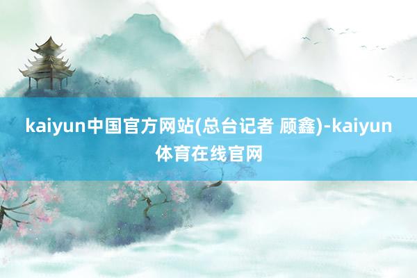 kaiyun中国官方网站(总台记者 顾鑫)-kaiyun体育在线官网